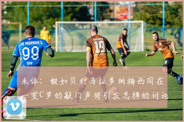 米体：假如贝利马拉多纳梅西同在一室C罗的敲门声将引发怎样的讨论