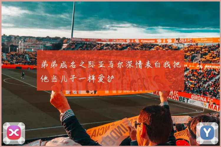 弟弟成名之际亚马尔深情表白我把他当儿子一样爱护