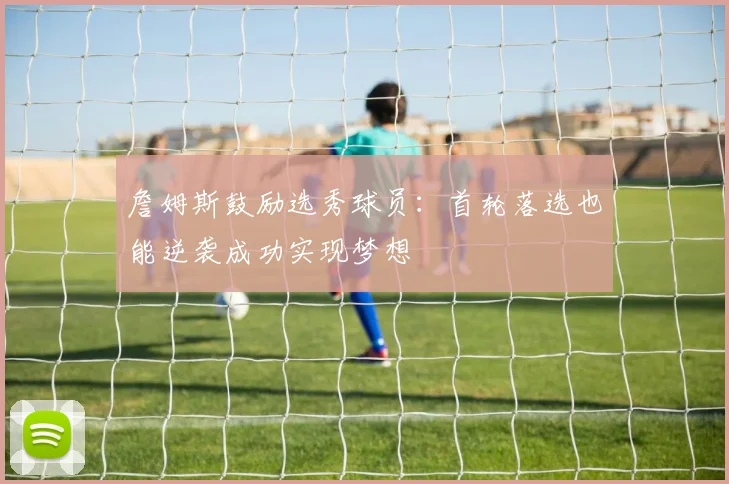 詹姆斯鼓励选秀球员：首轮落选也能逆袭成功实现梦想