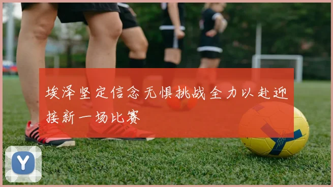 埃泽坚定信念无惧挑战全力以赴迎接新一场比赛