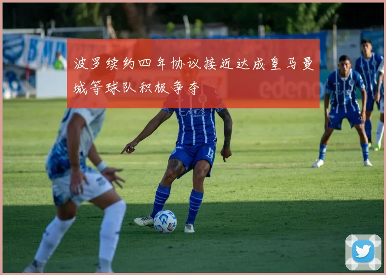 波罗续约四年协议接近达成皇马曼城等球队积极争夺
