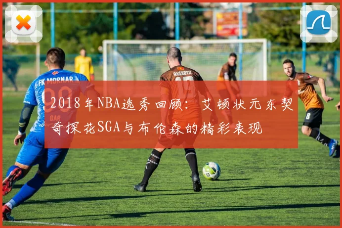 2018年NBA选秀回顾：艾顿状元东契奇探花SGA与布伦森的精彩表现