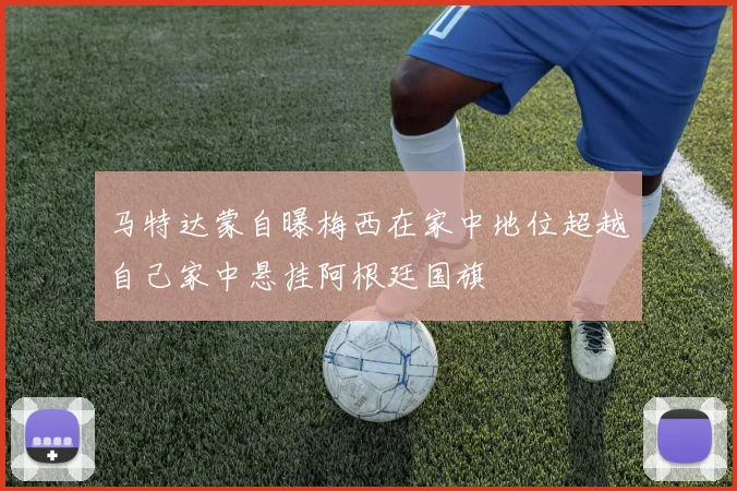 马特达蒙自曝梅西在家中地位超越自己家中悬挂阿根廷国旗