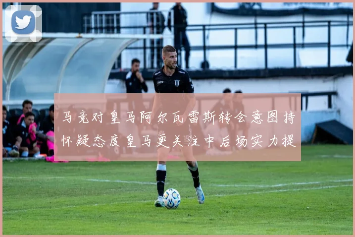 马竞对皇马阿尔瓦雷斯转会意图持怀疑态度皇马更关注中后场实力提升