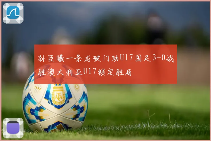 孙臣曦一条龙破门助U17国足3-0战胜澳大利亚U17锁定胜局