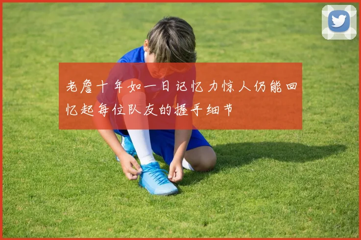 老詹十年如一日记忆力惊人仍能回忆起每位队友的握手细节
