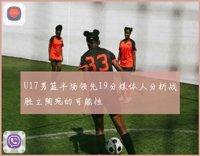 U17男篮半场领先19分媒体人分析战胜立陶宛的可能性