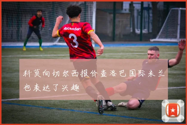 科莫向切尔西报价查洛巴国际米兰也表达了兴趣