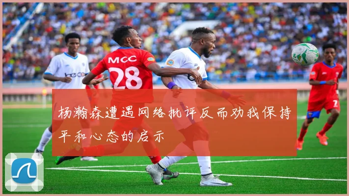 杨瀚森遭遇网络批评反而劝我保持平和心态的启示