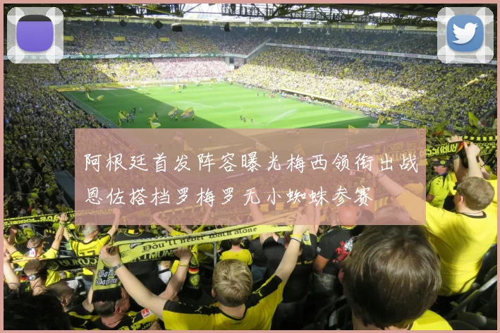 阿根廷首发阵容曝光梅西领衔出战恩佐搭档罗梅罗无小蜘蛛参赛