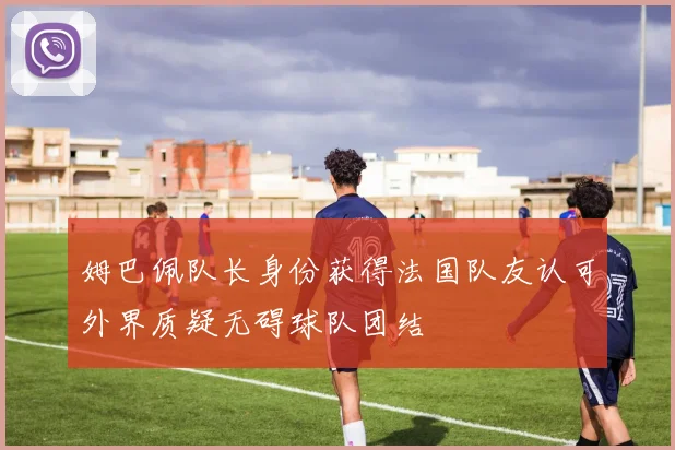 姆巴佩队长身份获得法国队友认可外界质疑无碍球队团结