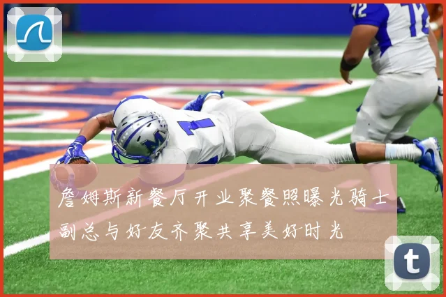 詹姆斯新餐厅开业聚餐照曝光骑士副总与好友齐聚共享美好时光