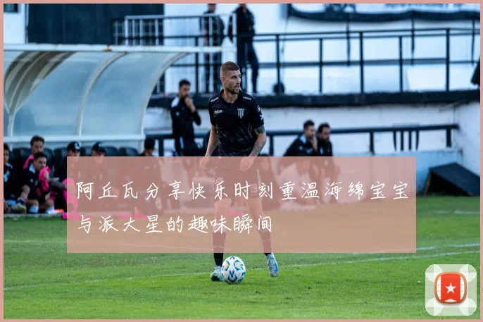 阿丘瓦分享快乐时刻重温海绵宝宝与派大星的趣味瞬间