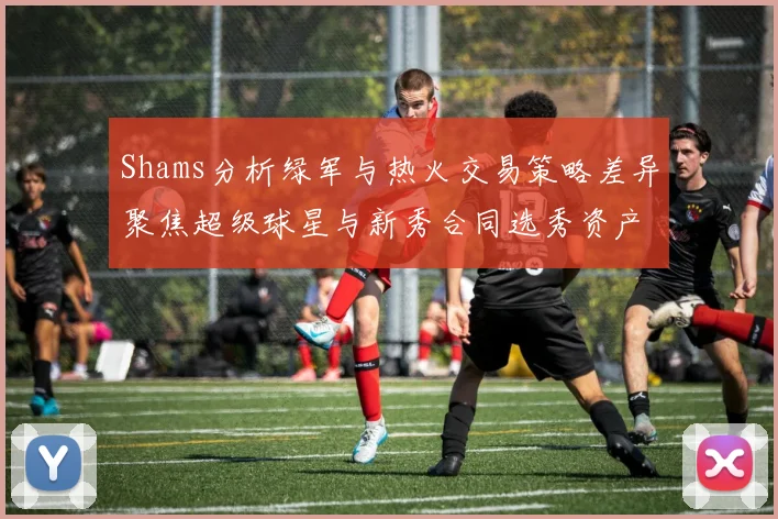 Shams分析绿军与热火交易策略差异聚焦超级球星与新秀合同选秀资产