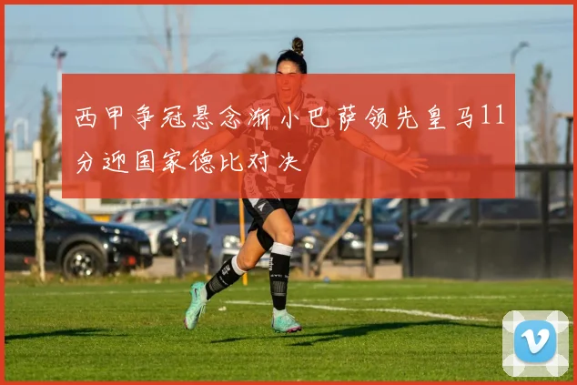 西甲争冠悬念渐小巴萨领先皇马11分迎国家德比对决