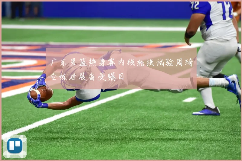 广东男篮热身赛内线轮换试验周琦合练进展备受瞩目
