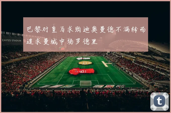 巴黎对皇马求购迪奥曼德不满转而追求曼城中场罗德里