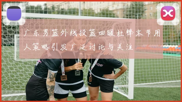 广东男篮外线投篮回暖杜锋末节用人策略引发广泛讨论与关注